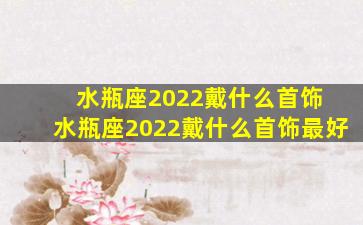 水瓶座2022戴什么首饰 水瓶座2022戴什么首饰最好